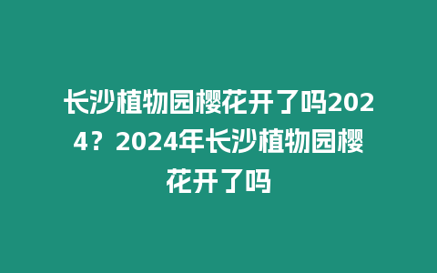 長沙植物園櫻花開了嗎2024？2024年長沙植物園櫻花開了嗎