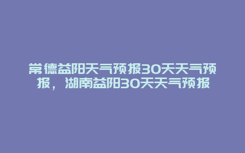 常德益陽(yáng)天氣預(yù)報(bào)30天天氣預(yù)報(bào)，湖南益陽(yáng)30天天氣預(yù)報(bào)