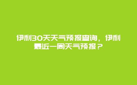 伊利30天天氣預報查詢，伊利最近一周天氣預報？