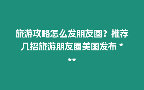 旅游攻略怎么發朋友圈？推薦幾招旅游朋友圈美圖發布 ***