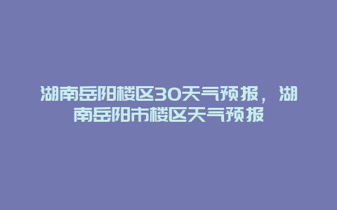 湖南岳陽樓區30天氣預報，湖南岳陽市樓區天氣預報