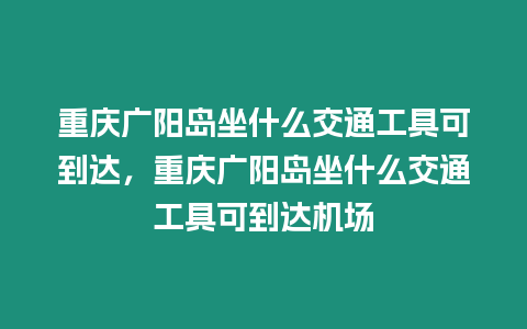 重慶廣陽(yáng)島坐什么交通工具可到達(dá)，重慶廣陽(yáng)島坐什么交通工具可到達(dá)機(jī)場(chǎng)