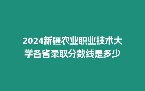 2024新疆農(nóng)業(yè)職業(yè)技術(shù)大學(xué)各省錄取分?jǐn)?shù)線是多少