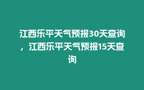 江西樂平天氣預(yù)報30天查詢，江西樂平天氣預(yù)報15天查詢