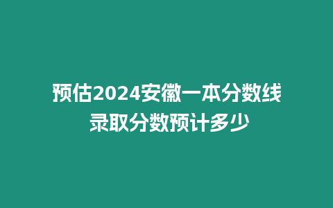 預估2024安徽一本分數線 錄取分數預計多少