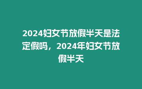 2024婦女節(jié)放假半天是法定假嗎，2024年婦女節(jié)放假半天