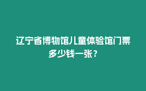 遼寧省博物館兒童體驗館門票多少錢一張？