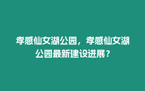 孝感仙女湖公園，孝感仙女湖公園最新建設進展？