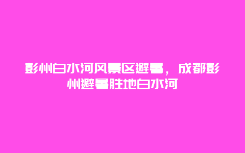 彭州白水河風(fēng)景區(qū)避暑，成都彭州避暑勝地白水河