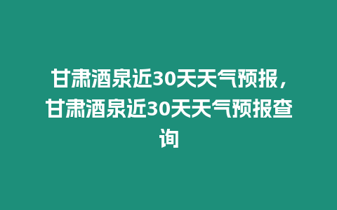 甘肅酒泉近30天天氣預(yù)報(bào)，甘肅酒泉近30天天氣預(yù)報(bào)查詢