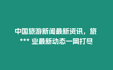 中國(guó)旅游新聞最新資訊，旅 *** 業(yè)最新動(dòng)態(tài)一網(wǎng)打盡