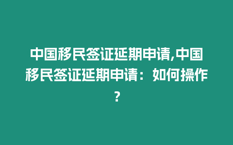 中國移民簽證延期申請,中國移民簽證延期申請：如何操作？