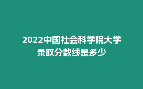 2022中國社會科學院大學錄取分數線是多少