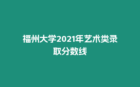 福州大學2021年藝術類錄取分數線