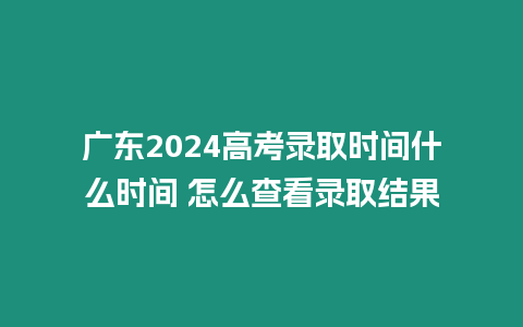 廣東2024高考錄取時間什么時間 怎么查看錄取結(jié)果