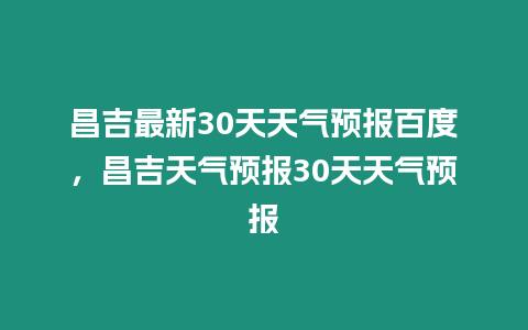 昌吉最新30天天氣預(yù)報百度，昌吉天氣預(yù)報30天天氣預(yù)報