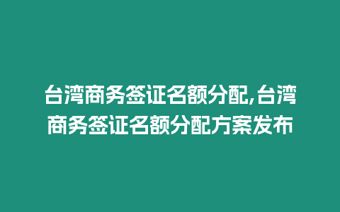 臺(tái)灣商務(wù)簽證名額分配,臺(tái)灣商務(wù)簽證名額分配方案發(fā)布