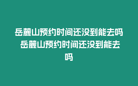 岳麓山預約時間還沒到能去嗎 岳麓山預約時間還沒到能去嗎