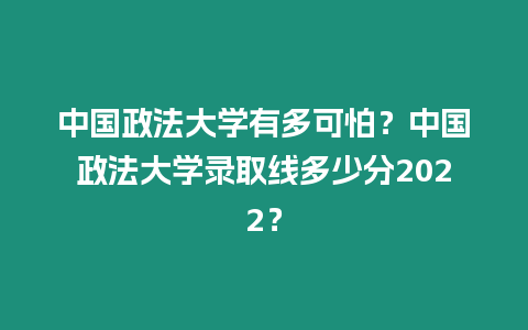 中國政法大學有多可怕？中國政法大學錄取線多少分2022？