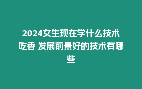 2024女生現在學什么技術吃香 發展前景好的技術有哪些