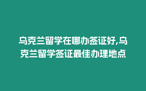 烏克蘭留學在哪辦簽證好,烏克蘭留學簽證最佳辦理地點