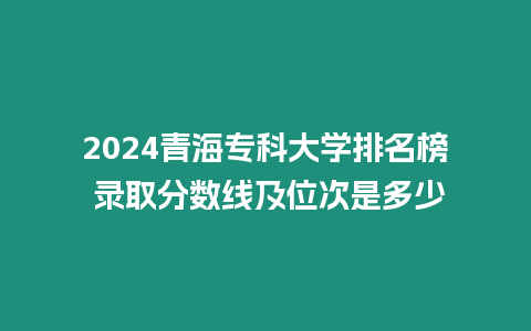 2024青海?？拼髮W排名榜 錄取分數線及位次是多少