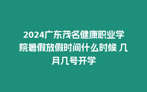 2024廣東茂名健康職業學院暑假放假時間什么時候 幾月幾號開學