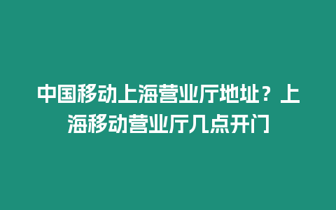 中國(guó)移動(dòng)上海營(yíng)業(yè)廳地址？上海移動(dòng)營(yíng)業(yè)廳幾點(diǎn)開門