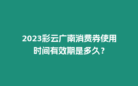 2023彩云廣南消費(fèi)券使用時(shí)間有效期是多久？