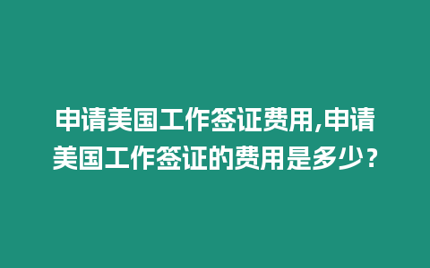 申請美國工作簽證費用,申請美國工作簽證的費用是多少？