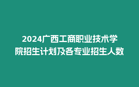 2024廣西工商職業(yè)技術(shù)學(xué)院招生計(jì)劃及各專業(yè)招生人數(shù)