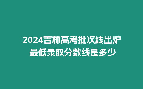 2024吉林高考批次線出爐 最低錄取分?jǐn)?shù)線是多少