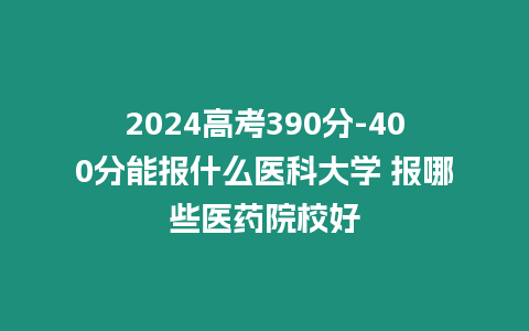 2024高考390分-400分能報什么醫科大學 報哪些醫藥院校好