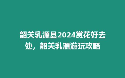 韶關乳源縣2024賞花好去處，韶關乳源游玩攻略