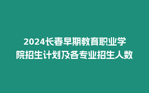 2024長春早期教育職業學院招生計劃及各專業招生人數