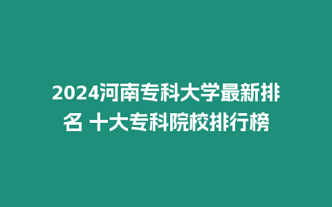 2024河南專科大學最新排名 十大專科院校排行榜