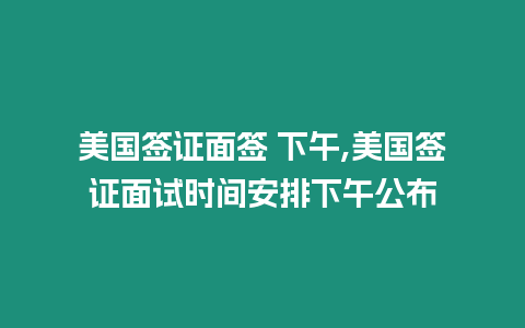 美國簽證面簽 下午,美國簽證面試時間安排下午公布