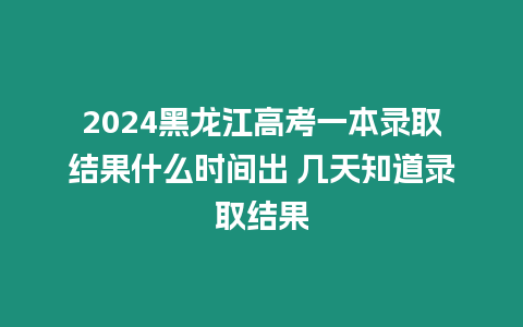 2024黑龍江高考一本錄取結果什么時間出 幾天知道錄取結果