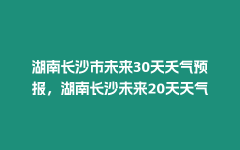 湖南長沙市未來30天夭氣預報，湖南長沙未來20天天氣