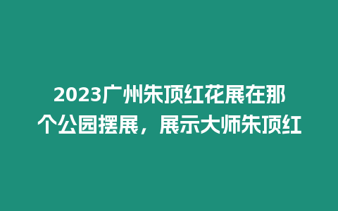 2023廣州朱頂紅花展在那個公園擺展，展示大師朱頂紅