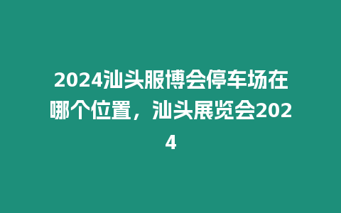 2024汕頭服博會停車場在哪個位置，汕頭展覽會2024