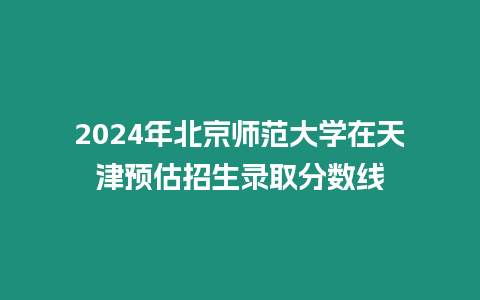 2024年北京師范大學(xué)在天津預(yù)估招生錄取分數(shù)線