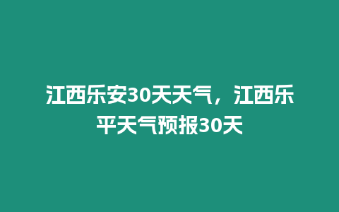 江西樂安30天天氣，江西樂平天氣預報30天