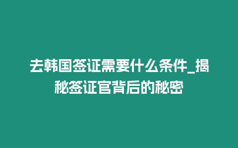 去韓國簽證需要什么條件_揭秘簽證官背后的秘密