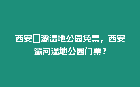 西安浐灞濕地公園免票，西安灞河濕地公園門票？