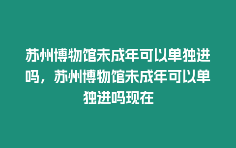 蘇州博物館未成年可以單獨(dú)進(jìn)嗎，蘇州博物館未成年可以單獨(dú)進(jìn)嗎現(xiàn)在