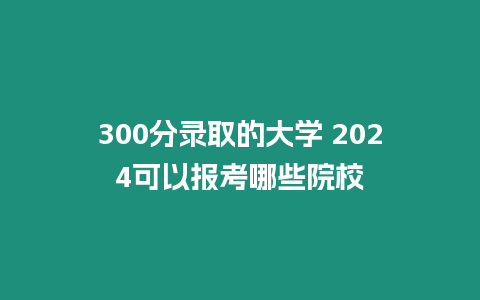 300分錄取的大學 2024可以報考哪些院校