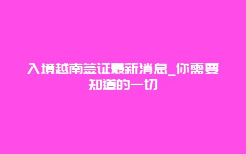 入境越南簽證最新消息_你需要知道的一切