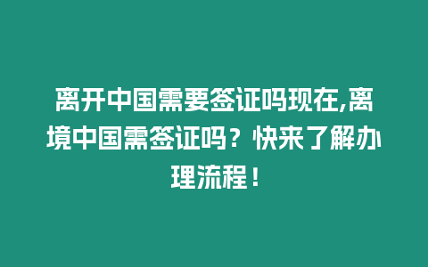 離開中國需要簽證嗎現在,離境中國需簽證嗎？快來了解辦理流程！