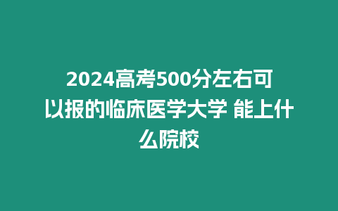 2024高考500分左右可以報的臨床醫學大學 能上什么院校